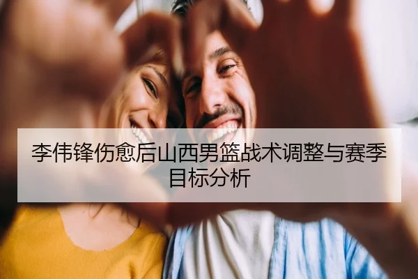 李伟锋伤愈后山西男篮战术调整与赛季目标分析